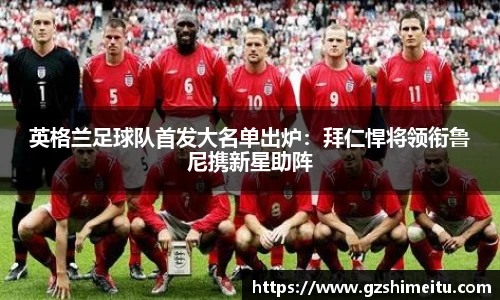 英格兰足球队首发大名单出炉：拜仁悍将领衔鲁尼携新星助阵